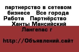 партнерство в сетевом бизнесе - Все города Работа » Партнёрство   . Ханты-Мансийский,Лангепас г.